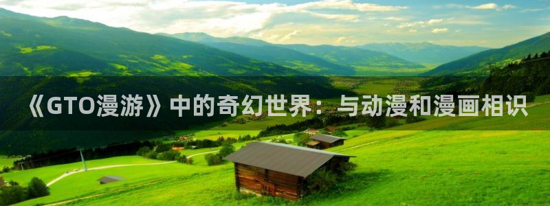 漫画之家官网app下载最新版：《GTO漫游》中的奇幻世界：与动漫和漫画相识